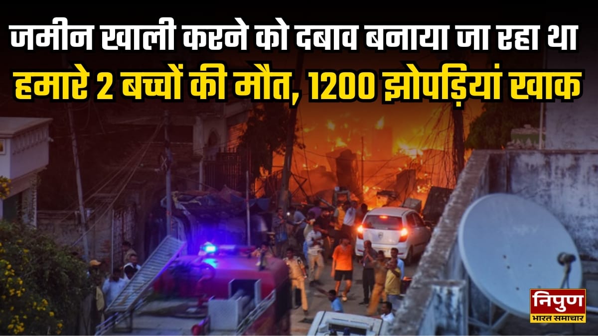 लोगो ने कहा जमीन खाली करने को दबाव बनाया जा रहा था, हमारे 2 बच्चों की मौत, 1200 झोपड़ियां खाक